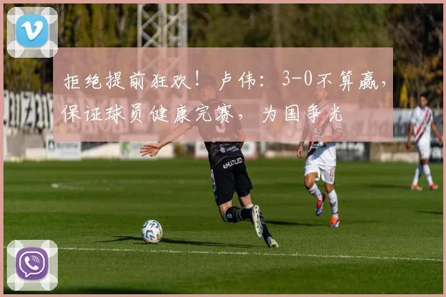 拒绝提前狂欢！卢伟：3-0不算赢，保证球员健康完赛，为国争光
