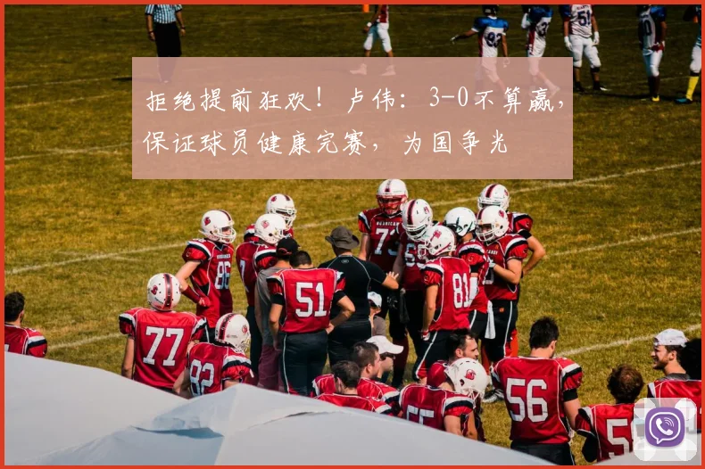 拒绝提前狂欢！卢伟：3-0不算赢，保证球员健康完赛，为国争光