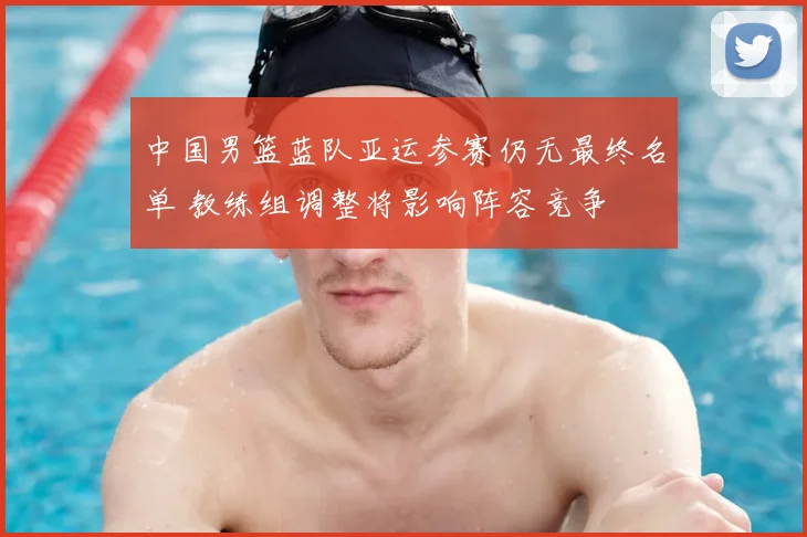 中国男篮蓝队亚运参赛仍无最终名单 教练组调整将影响阵容竞争