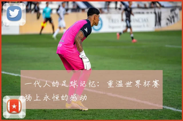 一代人的足球记忆：重温世界杯赛场上永恒的感动