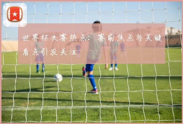 世界杯决赛热点:赛前焦点与关键看点引发关注