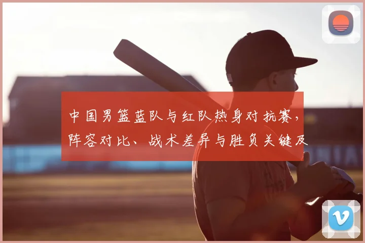 中国男篮蓝队与红队热身对抗赛，阵容对比、战术差异与胜负关键及备战影响