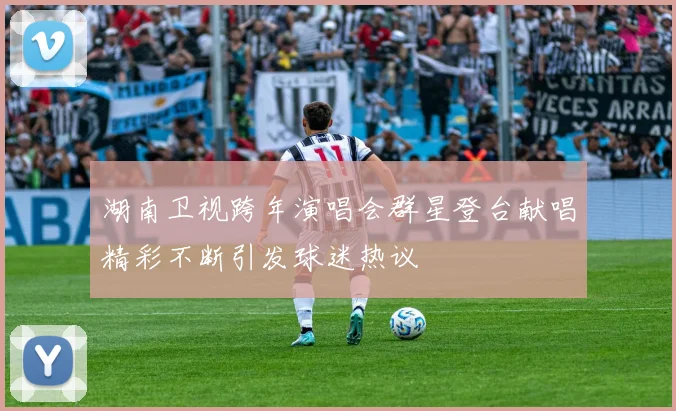 湖南卫视跨年演唱会群星登台献唱精彩不断引发球迷热议