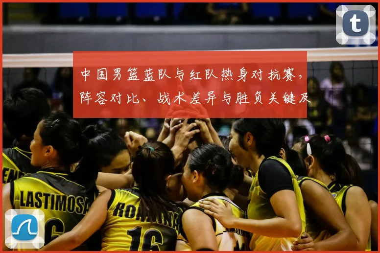 中国男篮蓝队与红队热身对抗赛，阵容对比、战术差异与胜负关键及备战影响