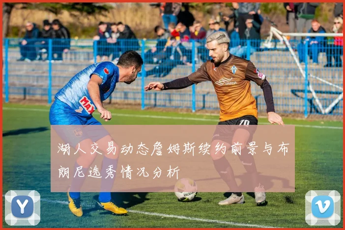 湖人交易动态詹姆斯续约前景与布朗尼选秀情况分析