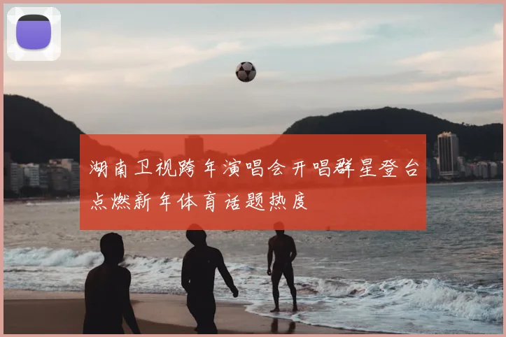 湖南卫视跨年演唱会开唱群星登台点燃新年体育话题热度