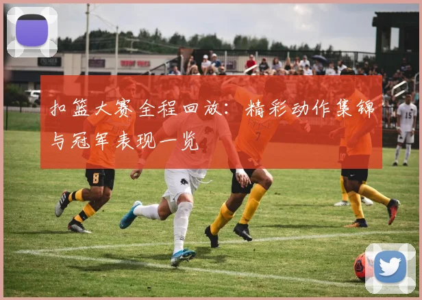 扣篮大赛全程回放：精彩动作集锦与冠军表现一览