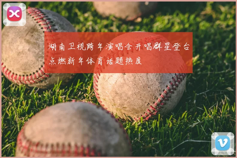 湖南卫视跨年演唱会开唱群星登台点燃新年体育话题热度
