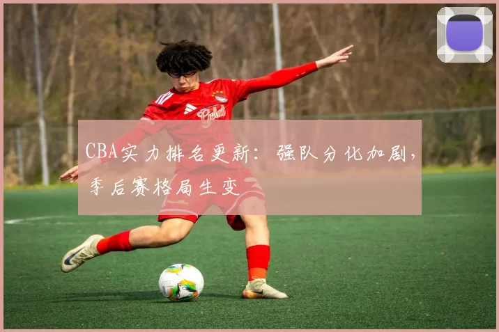 CBA实力排名更新：强队分化加剧，季后赛格局生变