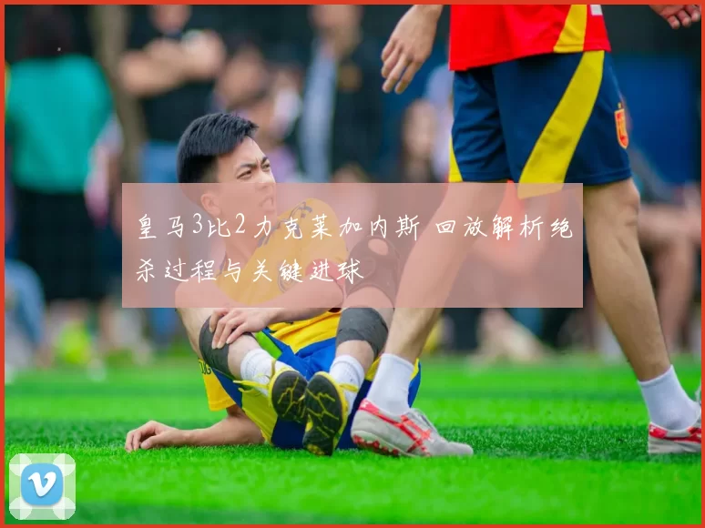 皇马3比2力克莱加内斯 回放解析绝杀过程与关键进球