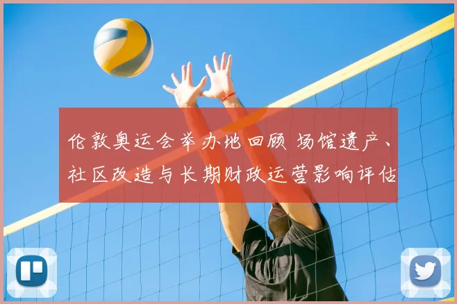 伦敦奥运会举办地回顾 场馆遗产、社区改造与长期财政运营影响评估