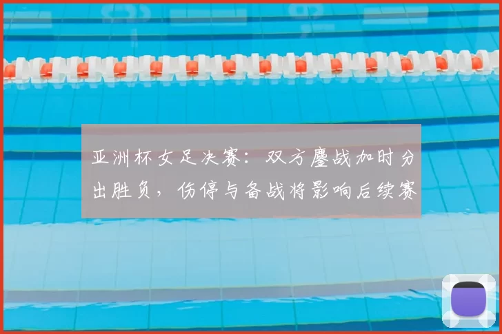 亚洲杯女足决赛:双方鏖战加时分出胜负,伤停与备战将影响后续赛程安排