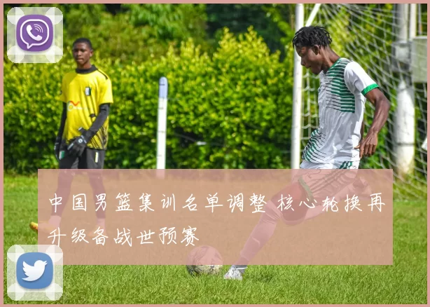 中国男篮集训名单调整 核心轮换再升级备战世预赛