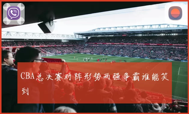 CBA总决赛对阵形势两强争霸谁能笑到