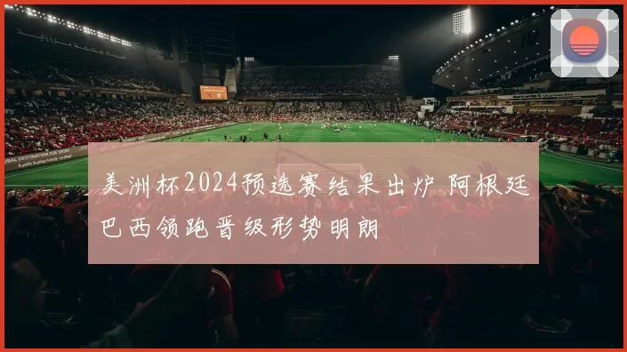 美洲杯2024预选赛结果出炉 阿根廷巴西领跑晋级形势明朗