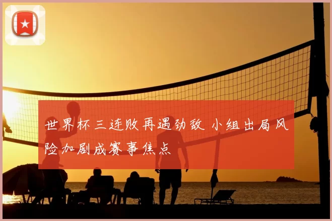 世界杯三连败再遇劲敌 小组出局风险加剧成赛事焦点