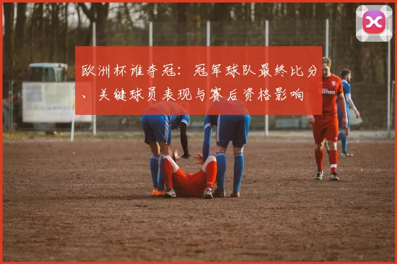 欧洲杯谁夺冠：冠军球队最终比分、关键球员表现与赛后资格影响