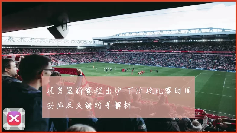 辽男篮新赛程出炉 下阶段比赛时间安排及关键对手解析