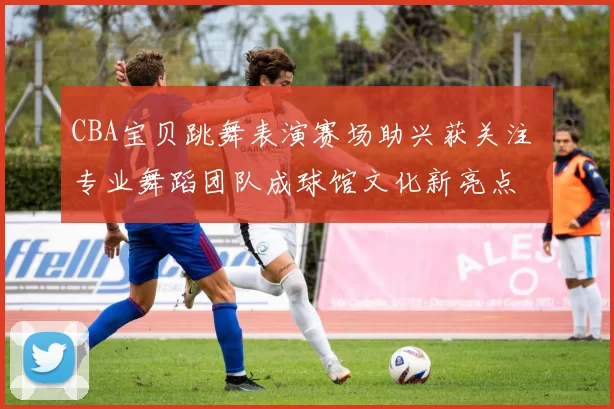 CBA宝贝跳舞表演赛场助兴获关注 专业舞蹈团队成球馆文化新亮点