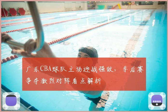 广东CBA球队主场迎战强敌,季后赛争夺激烈对阵看点解析