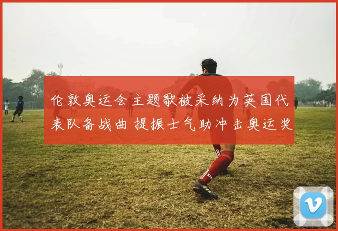 伦敦奥运会主题歌被采纳为英国代表队备战曲 提振士气助冲击奥运奖牌