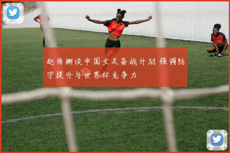 赵丽娜谈中国女足备战计划 强调防守提升与世界杯竞争力