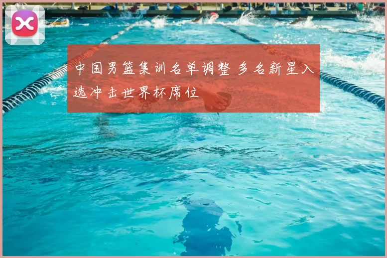 中国男篮集训名单调整 多名新星入选冲击世界杯席位