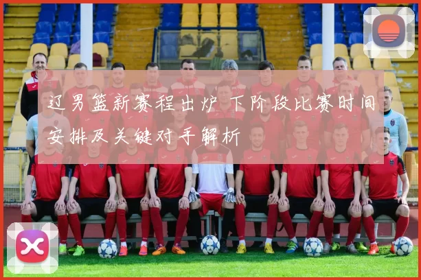 辽男篮新赛程出炉 下阶段比赛时间安排及关键对手解析