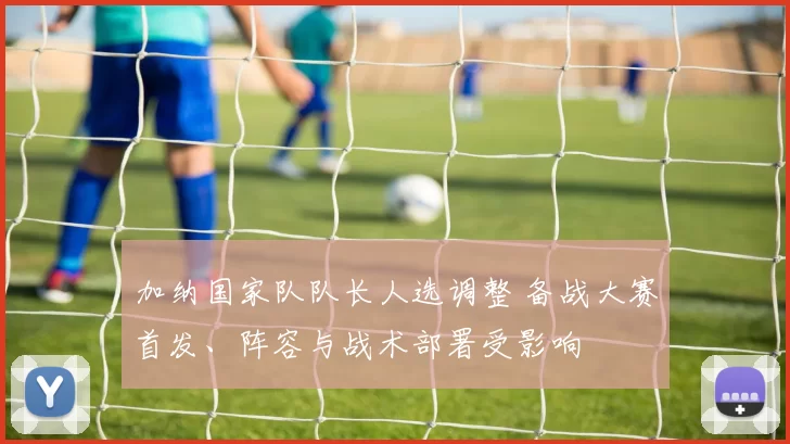 加纳国家队队长人选调整 备战大赛首发、阵容与战术部署受影响