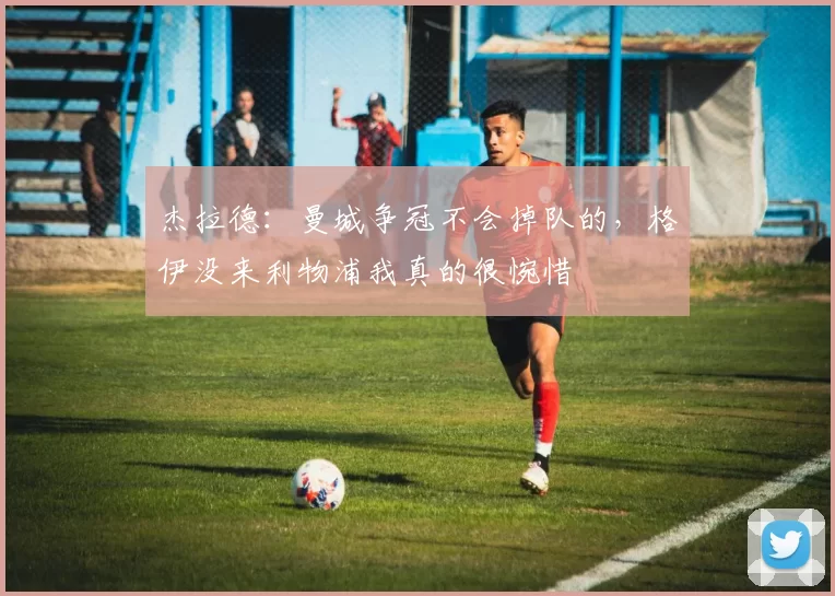 杰拉德：曼城争冠不会掉队的，格伊没来利物浦我真的很惋惜