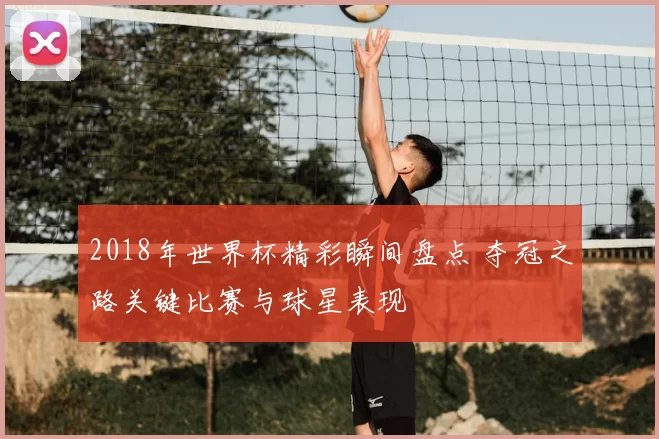 2018年世界杯精彩瞬间盘点 夺冠之路关键比赛与球星表现