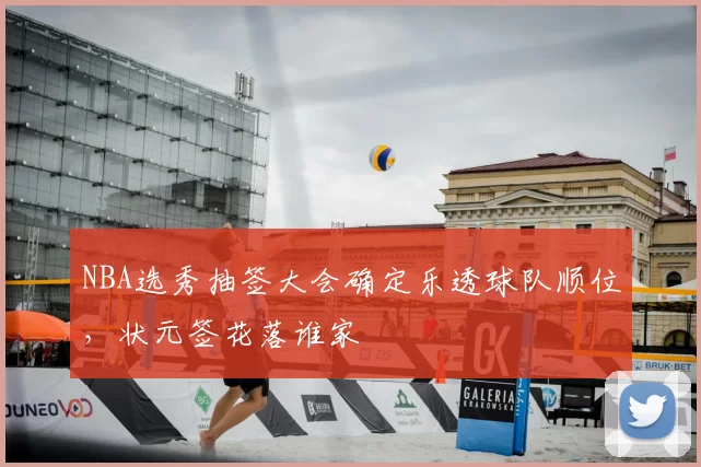 NBA选秀抽签大会确定乐透球队顺位，状元签花落谁家