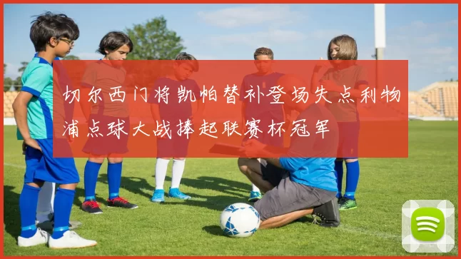 切尔西门将凯帕替补登场失点利物浦点球大战捧起联赛杯冠军