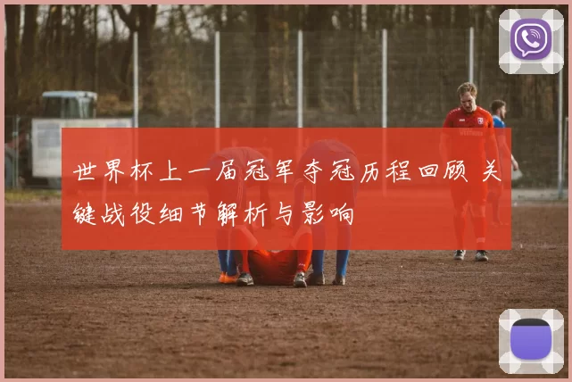 世界杯上一届冠军夺冠历程回顾 关键战役细节解析与影响