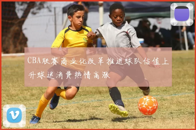 CBA联赛商业化改革推进球队估值上升球迷消费热情高涨