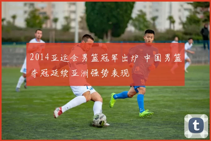 2014亚运会男篮冠军出炉 中国男篮夺冠延续亚洲强势表现