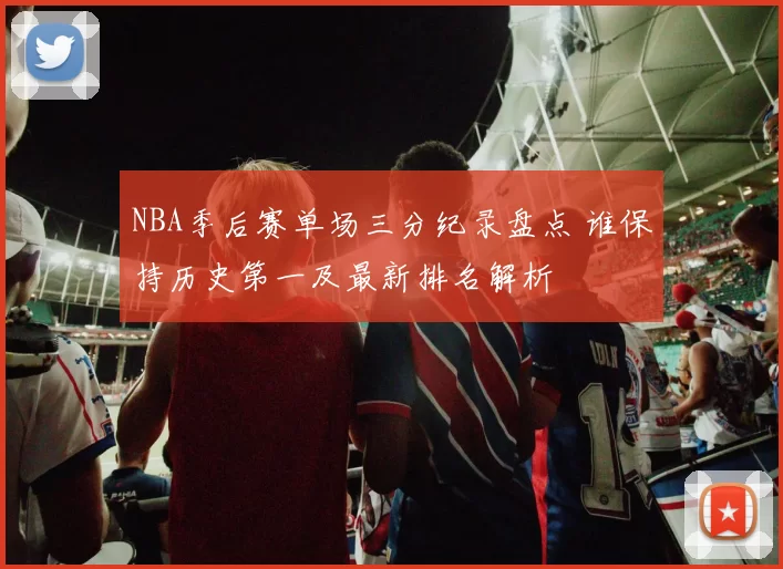 NBA季后赛单场三分纪录盘点 谁保持历史第一及最新排名解析