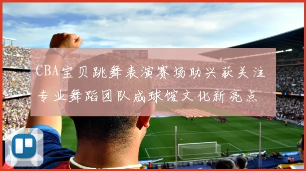 CBA宝贝跳舞表演赛场助兴获关注 专业舞蹈团队成球馆文化新亮点