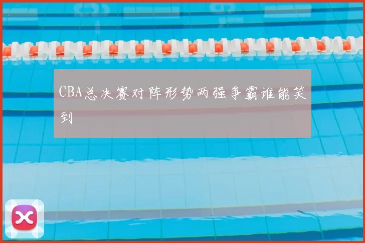 CBA总决赛对阵形势两强争霸谁能笑到