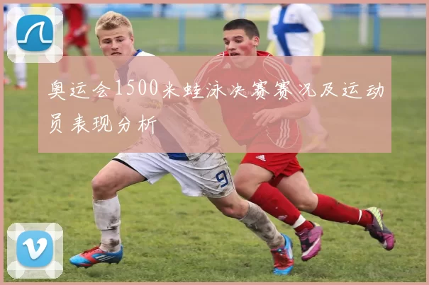 奥运会1500米蛙泳决赛赛况及运动员表现分析