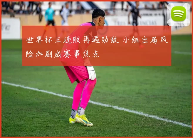 世界杯三连败再遇劲敌 小组出局风险加剧成赛事焦点