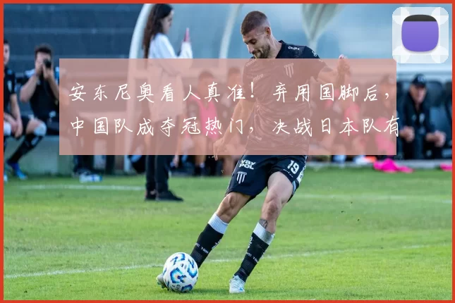 安东尼奥看人真准！弃用国脚后，中国队成夺冠热门，决战日本队有