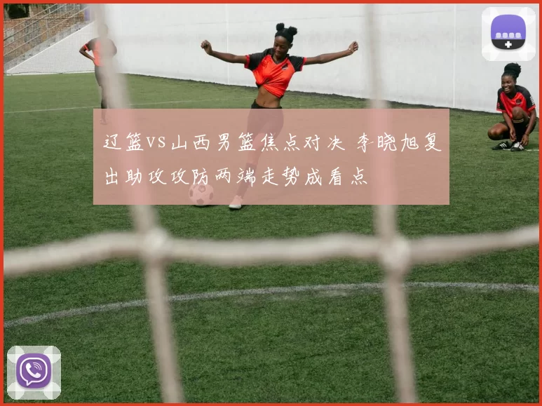 辽篮vs山西男篮焦点对决 李晓旭复出助攻攻防两端走势成看点