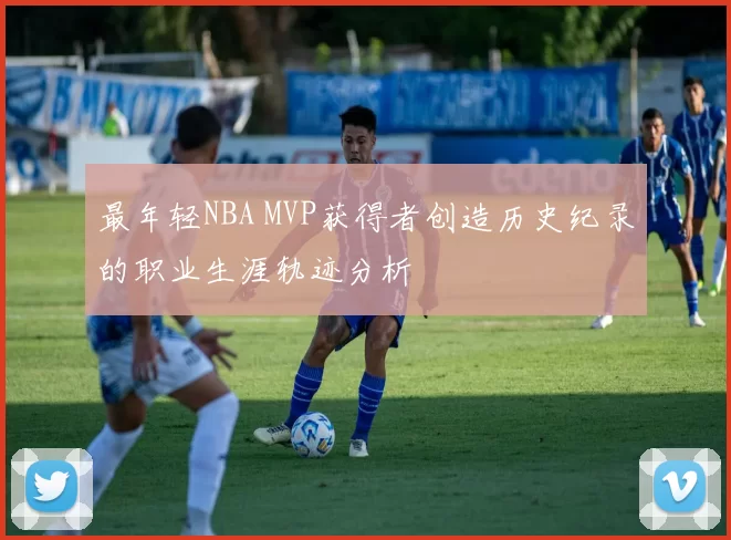最年轻NBA MVP获得者创造历史纪录的职业生涯轨迹分析