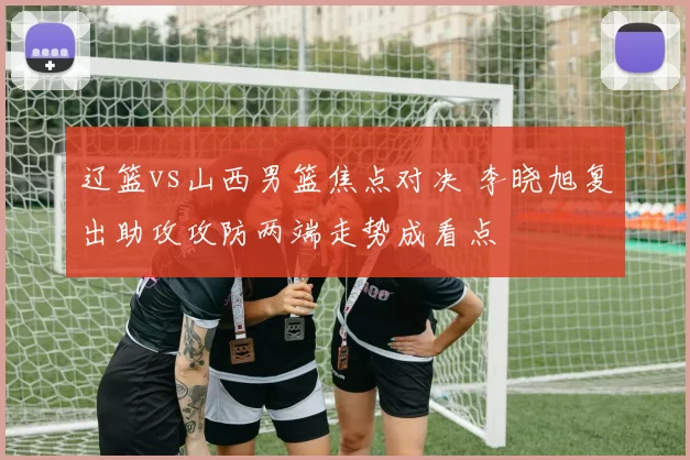 辽篮vs山西男篮焦点对决 李晓旭复出助攻攻防两端走势成看点