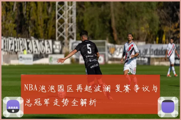 NBA泡泡园区再起波澜 复赛争议与总冠军走势全解析