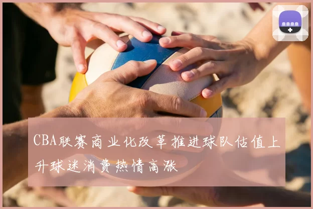 CBA联赛商业化改革推进球队估值上升球迷消费热情高涨