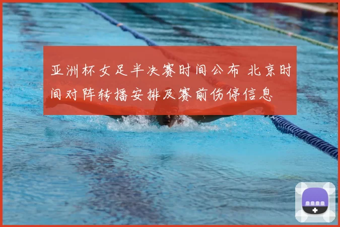 亚洲杯女足半决赛时间公布 北京时间对阵转播安排及赛前伤停信息