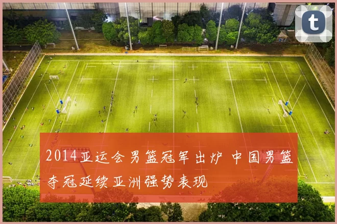 2014亚运会男篮冠军出炉 中国男篮夺冠延续亚洲强势表现