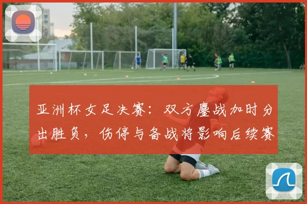 亚洲杯女足决赛:双方鏖战加时分出胜负,伤停与备战将影响后续赛程安排